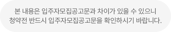 본 내용은 입주자모집공고문과 차이가 있을 수 있으니 청약전 반드시 입주자모집공고문을 확인하시기 바랍니다.